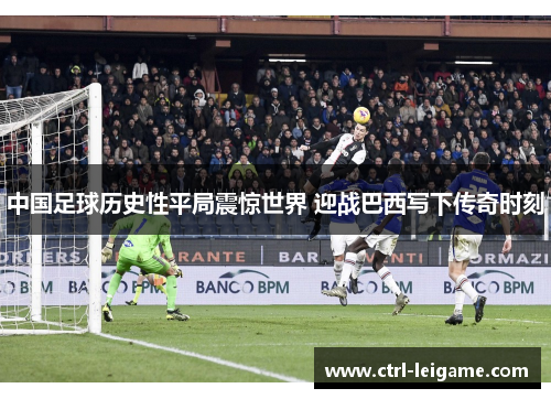 中国足球历史性平局震惊世界 迎战巴西写下传奇时刻