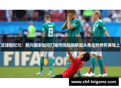 足球新纪元：新兴国家如何打破传统格局崭露头角在世界杯赛场上