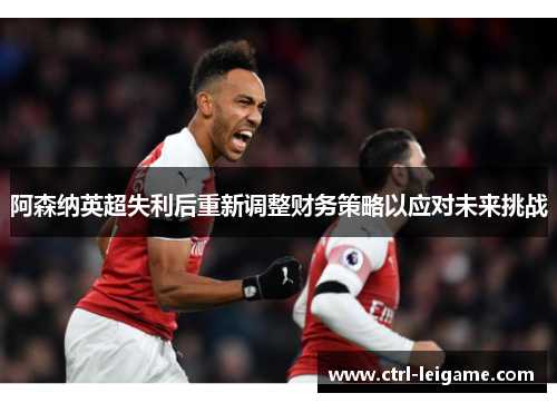阿森纳英超失利后重新调整财务策略以应对未来挑战