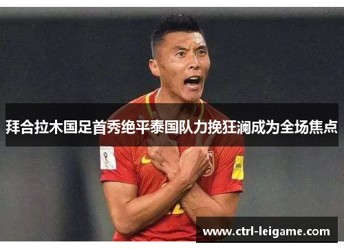 拜合拉木国足首秀绝平泰国队力挽狂澜成为全场焦点